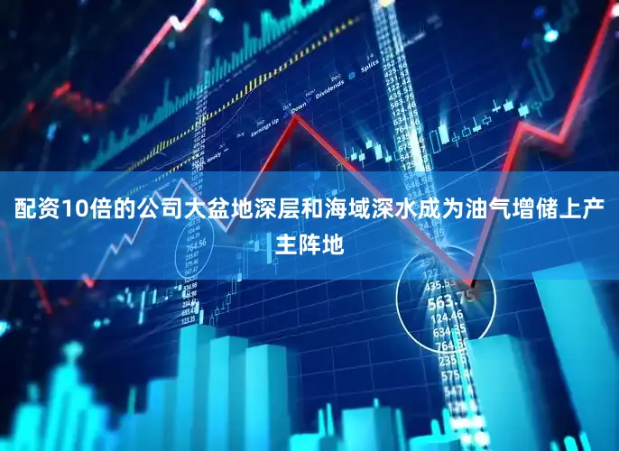 配资10倍的公司大盆地深层和海域深水成为油气增储上产主阵地